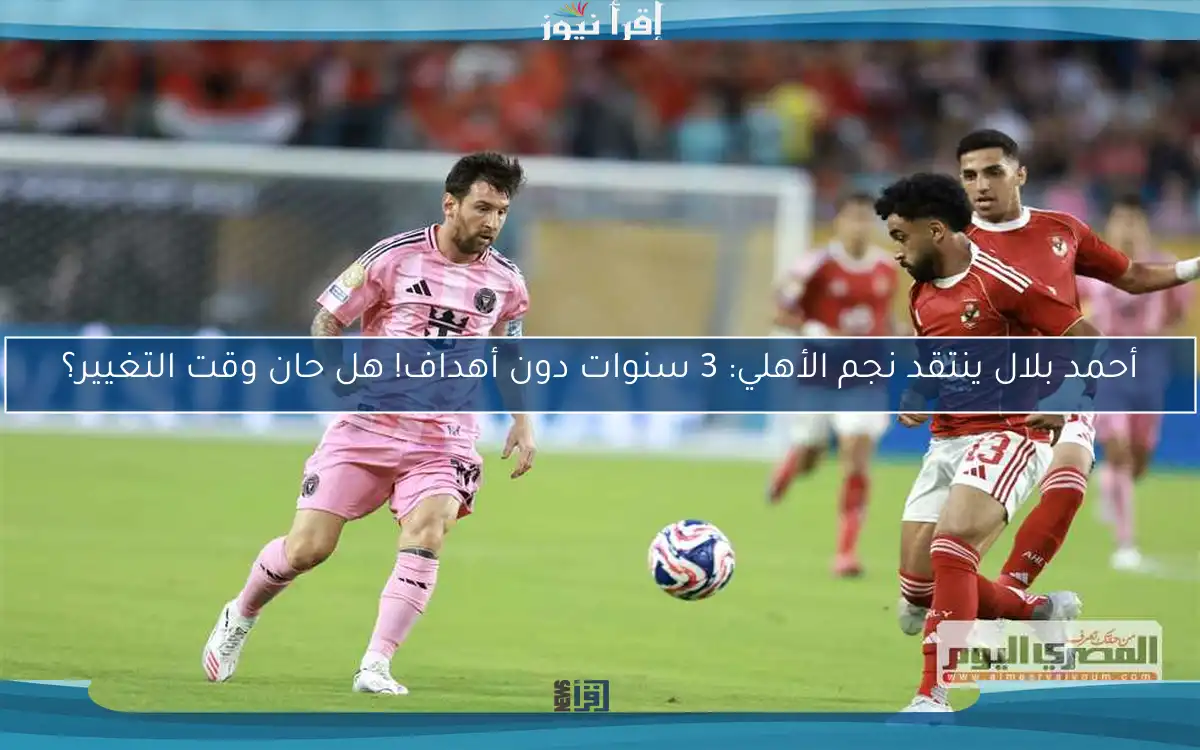 أحمد بلال ينتقد نجم الأهلي: 3 سنوات دون أهداف! هل حان وقت التغيير؟