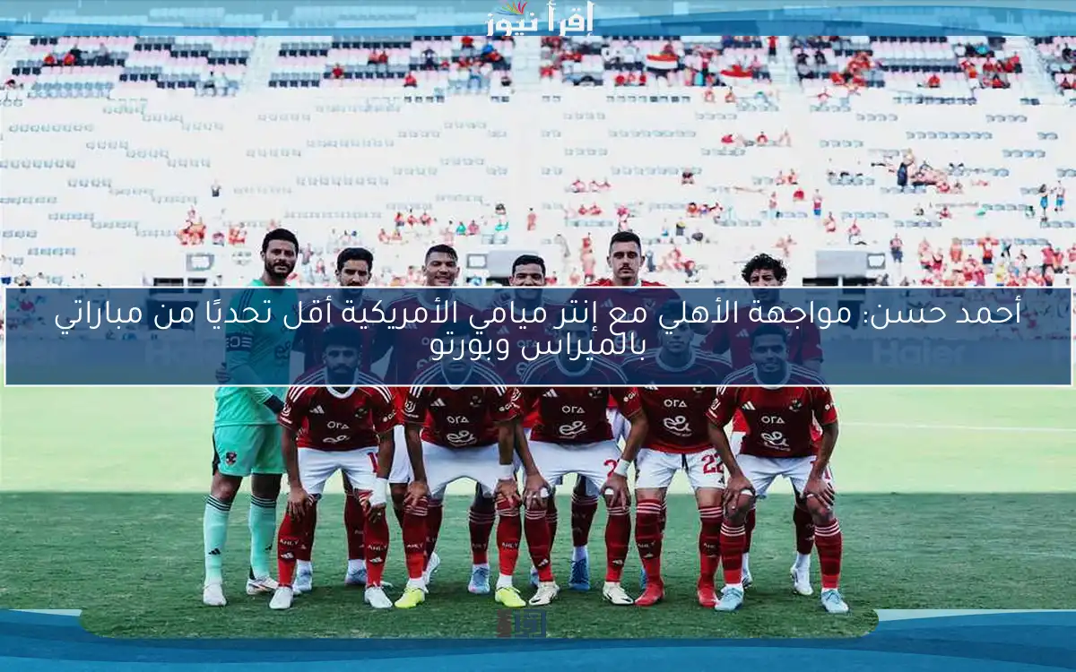 أحمد حسن: مواجهة الأهلي مع إنتر ميامي الأمريكية أقل تحديًا من مباراتي بالميراس وبورتو