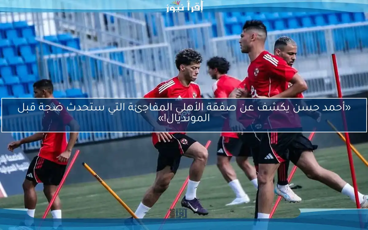 «أحمد حسن يكشف عن صفقة الأهلي المفاجئة التي ستحدث ضجة قبل المونديال!»