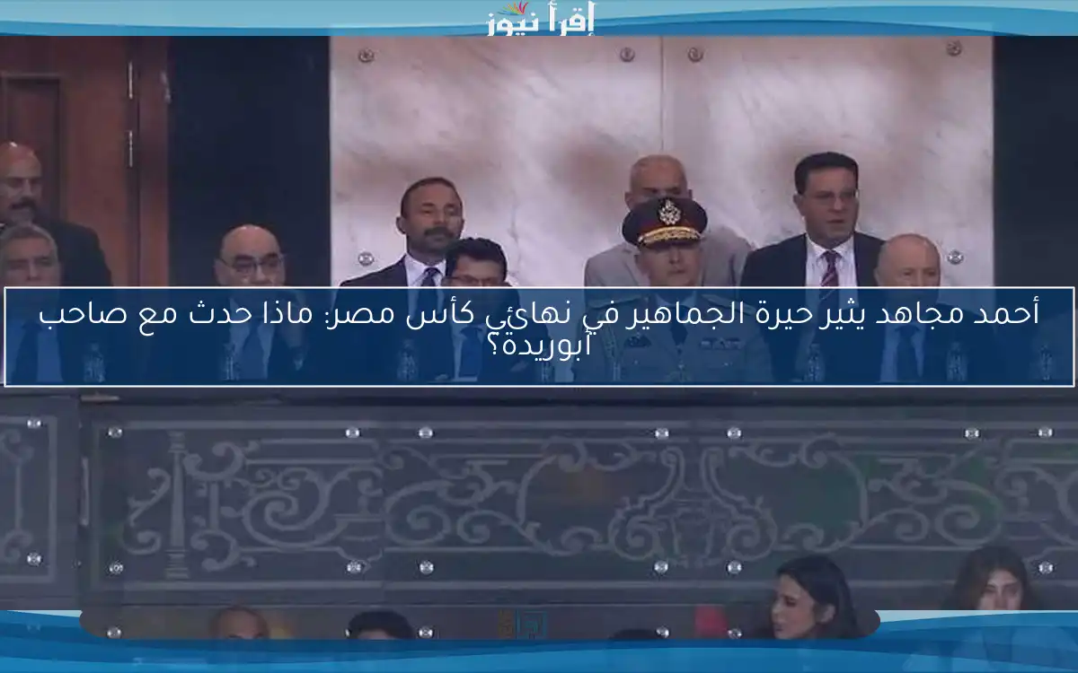 أحمد مجاهد يثير حيرة الجماهير في نهائي كأس مصر: ماذا حدث مع صاحب أبوريدة؟