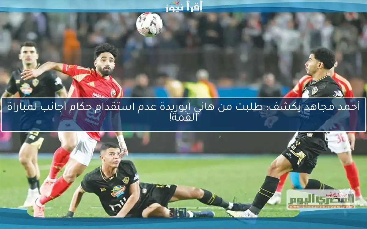 أحمد مجاهد يكشف: طلبت من هاني أبوريدة عدم استقدام حكام أجانب لمباراة القمة!