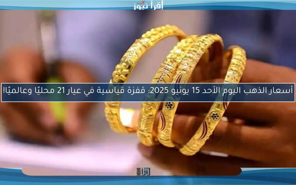 أسعار الذهب اليوم الأحد 15 يونيو 2025: قفزة قياسية في عيار 21 محليًا وعالميًا!