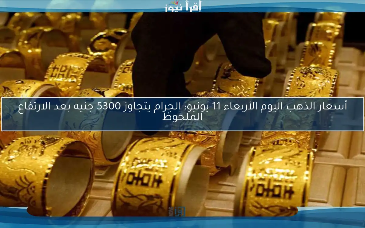 أسعار الذهب اليوم الأربعاء 11 يونيو: الجرام يتجاوز 5300 جنيه بعد الارتفاع الملحوظ