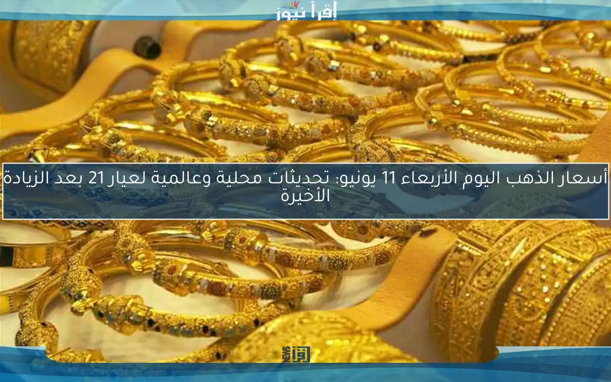 أسعار الذهب اليوم الأربعاء 11 يونيو: تحديثات محلية وعالمية لعيار 21 بعد الزيادة الأخيرة