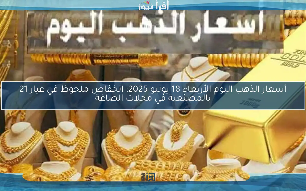 أسعار الذهب اليوم الأربعاء 18 يونيو 2025: انخفاض ملحوظ في عيار 21 بالمصنعية في محلات الصاغة