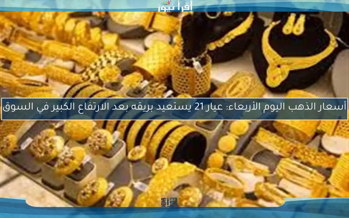 أسعار الذهب اليوم الأربعاء: عيار 21 يستعيد بريقه بعد الارتفاع الكبير في السوق