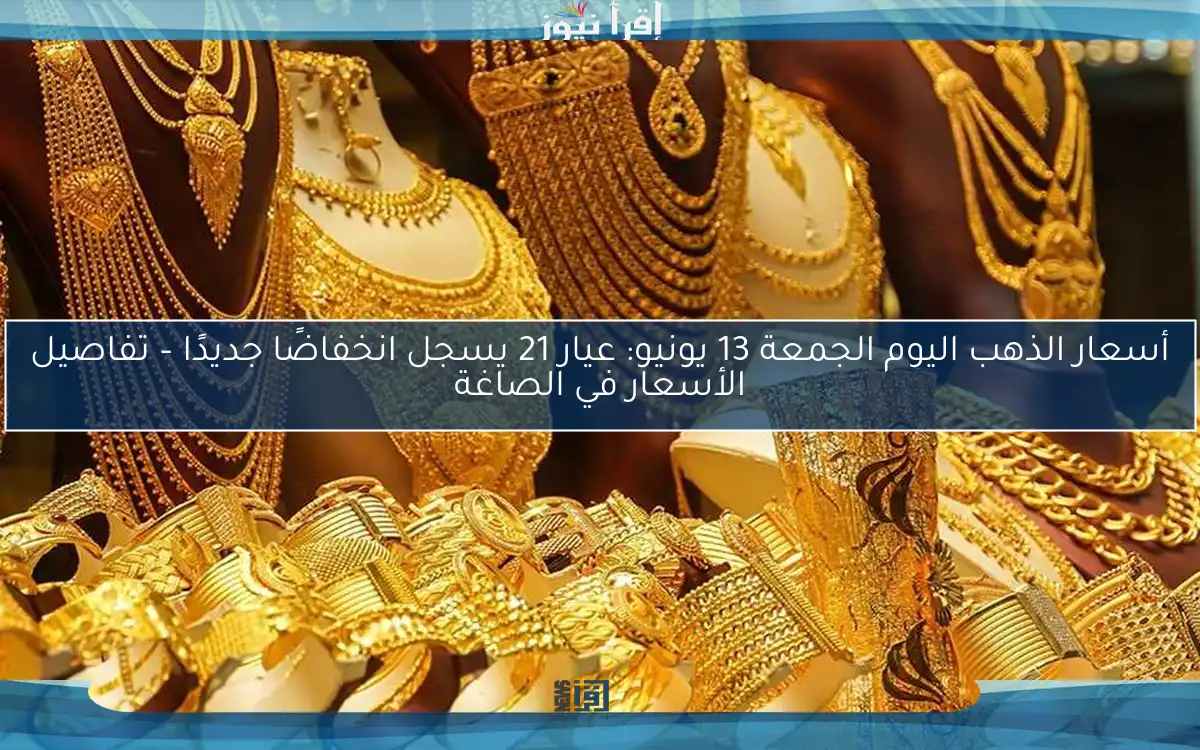 أسعار الذهب اليوم الجمعة 13 يونيو: عيار 21 يسجل انخفاضًا جديدًا – تفاصيل الأسعار في الصاغة