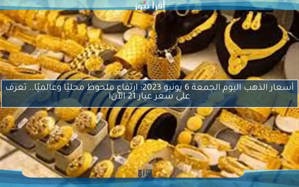 أسعار الذهب اليوم الجمعة 6 يونيو 2023: ارتفاع ملحوظ محليًا وعالميًا.. تعرف على سعر عيار 21 الآن!