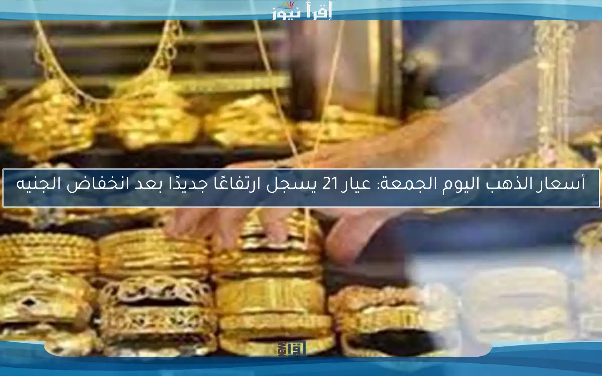 أسعار الذهب اليوم الجمعة: عيار 21 يسجل ارتفاعًا جديدًا بعد انخفاض الجنيه