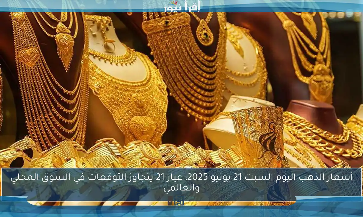 أسعار الذهب اليوم السبت 21 يونيو 2025: عيار 21 يتجاوز التوقعات في السوق المحلي والعالمي