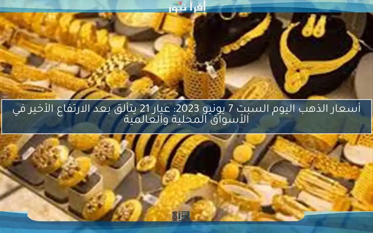 أسعار الذهب اليوم السبت 7 يونيو 2023: عيار 21 يتألق بعد الارتفاع الأخير في الأسواق المحلية والعالمية