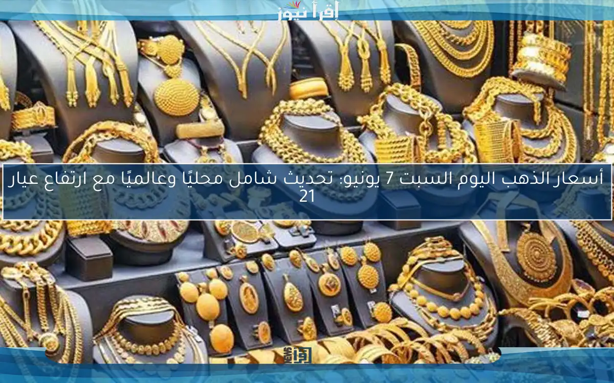 أسعار الذهب اليوم السبت 7 يونيو: تحديث شامل محليًا وعالميًا مع ارتفاع عيار 21