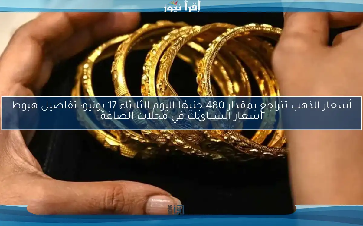 أسعار الذهب تتراجع بمقدار 480 جنيهًا اليوم الثلاثاء 17 يونيو: تفاصيل هبوط أسعار السبائك في محلات الصاغة