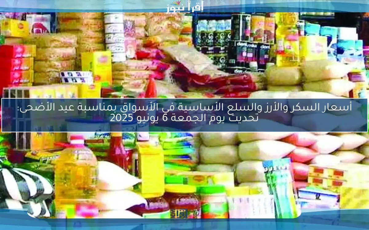 أسعار السكر والأرز والسلع الأساسية في الأسواق بمناسبة عيد الأضحى: تحديث يوم الجمعة 6 يونيو 2025