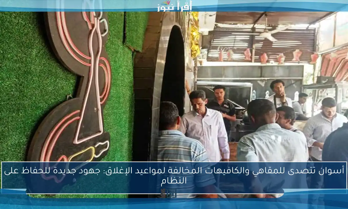 أسوان تتصدى للمقاهي والكافيهات المخالفة لمواعيد الإغلاق: جهود جديدة للحفاظ على النظام