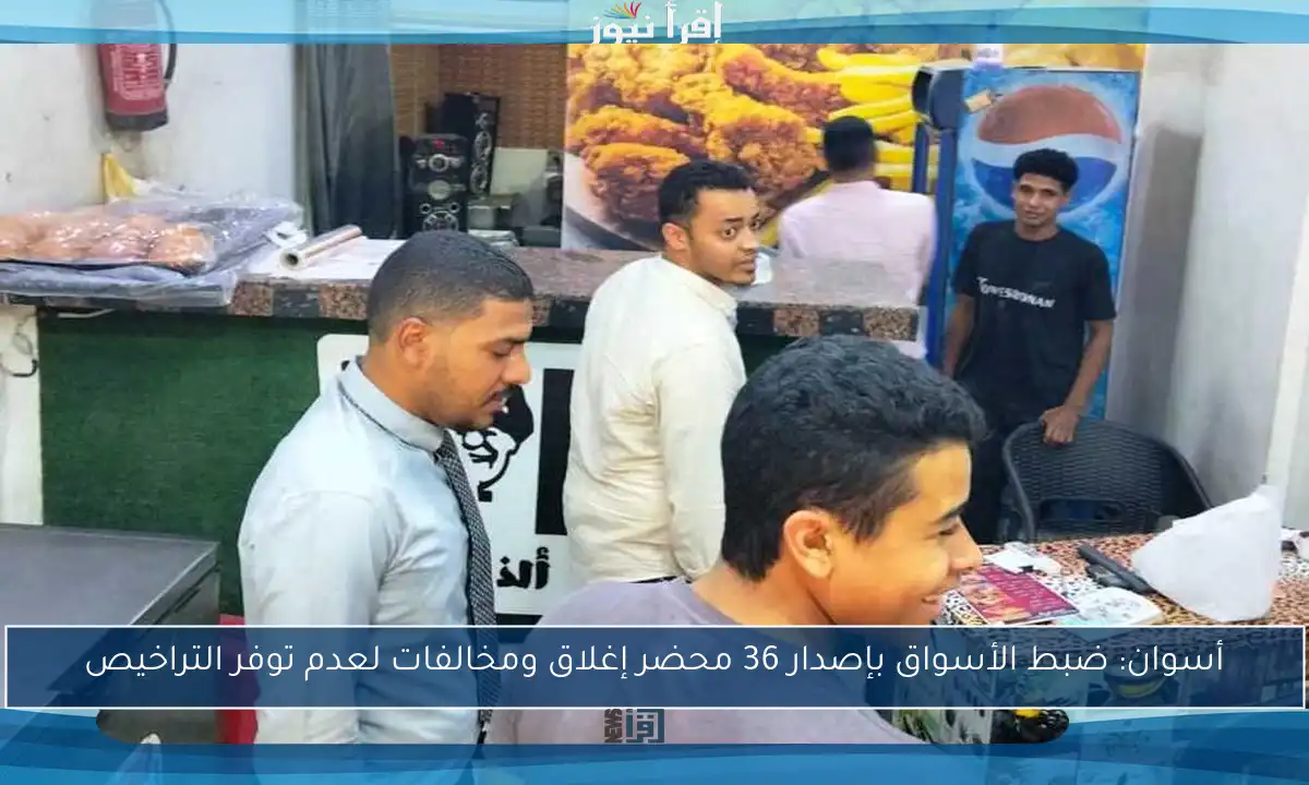 أسوان: ضبط الأسواق بإصدار 36 محضر إغلاق ومخالفات لعدم توفر التراخيص