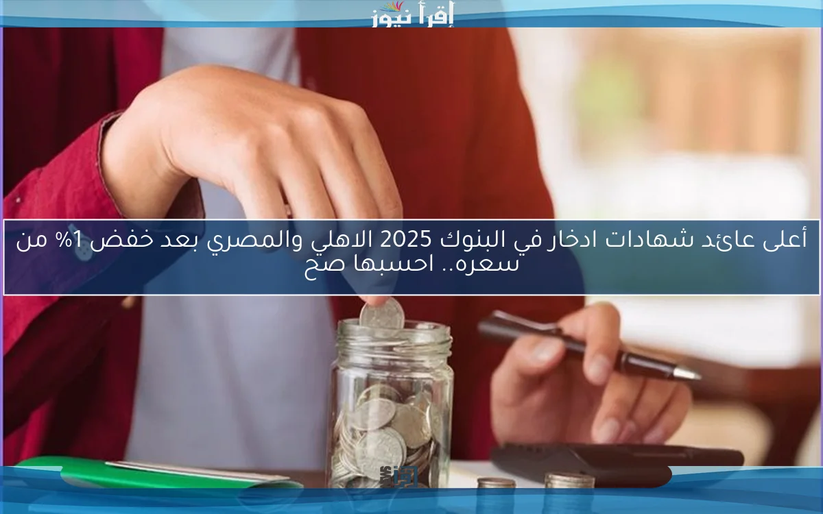 أعلى عائد شهادات ادخار في البنوك 2025 الاهلي والمصري بعد خفض 1% من سعره.. احسبها صح