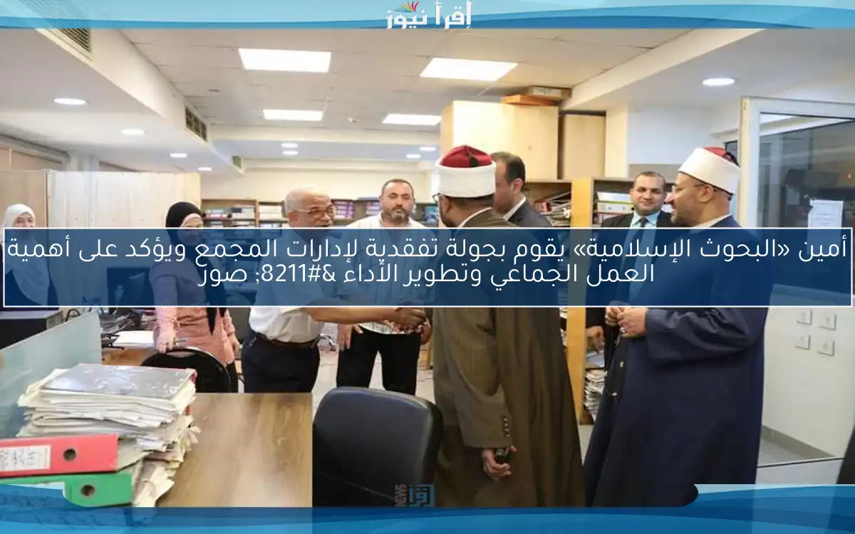 أمين «البحوث الإسلامية» يقوم بجولة تفقدية لإدارات المجمع ويؤكد على أهمية العمل الجماعي وتطوير الأداء – صور