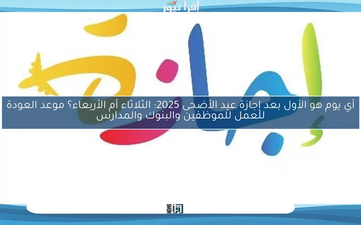 أي يوم هو الأول بعد إجازة عيد الأضحى 2025: الثلاثاء أم الأربعاء؟ موعد العودة للعمل للموظفين والبنوك والمدارس