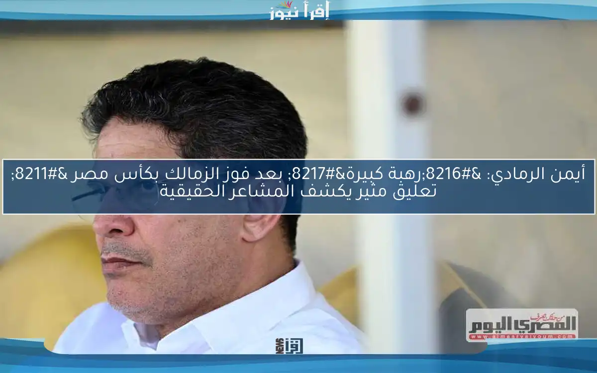 أيمن الرمادي: ‘رهبة كبيرة’ بعد فوز الزمالك بكأس مصر – تعليق مثير يكشف المشاعر الحقيقية
