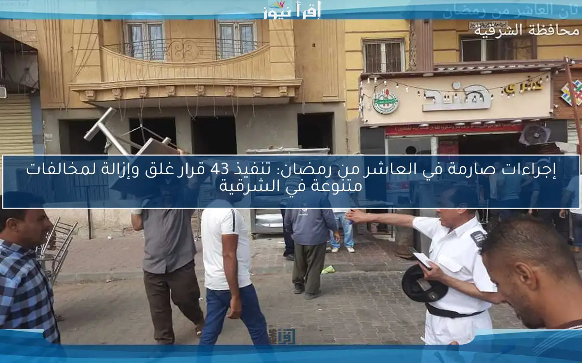 إجراءات صارمة في العاشر من رمضان: تنفيذ 43 قرار غلق وإزالة لمخالفات متنوعة في الشرقية