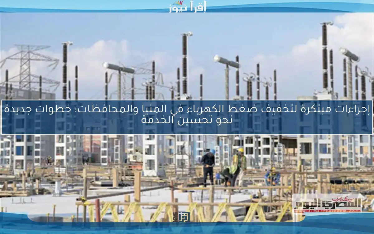 إجراءات مبتكرة لتخفيف ضغط الكهرباء في المنيا والمحافظات: خطوات جديدة نحو تحسين الخدمة