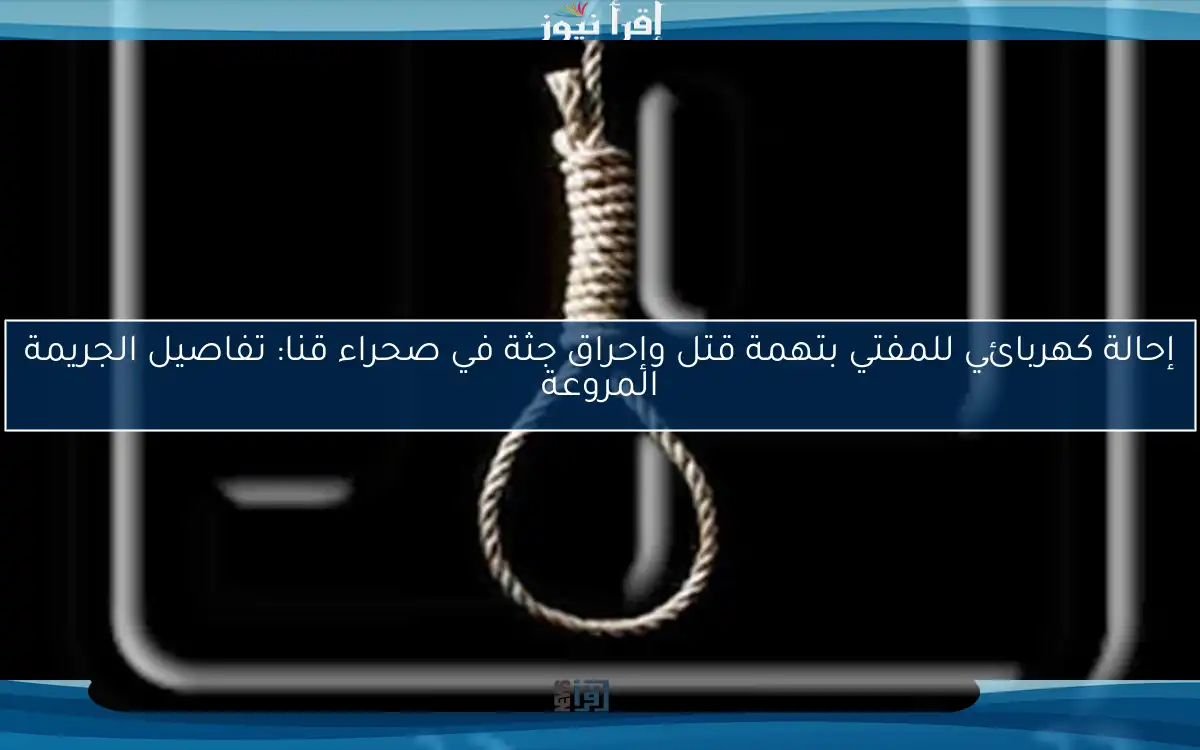 إحالة كهربائي للمفتي بتهمة قتل وإحراق جثة في صحراء قنا: تفاصيل الجريمة المروعة