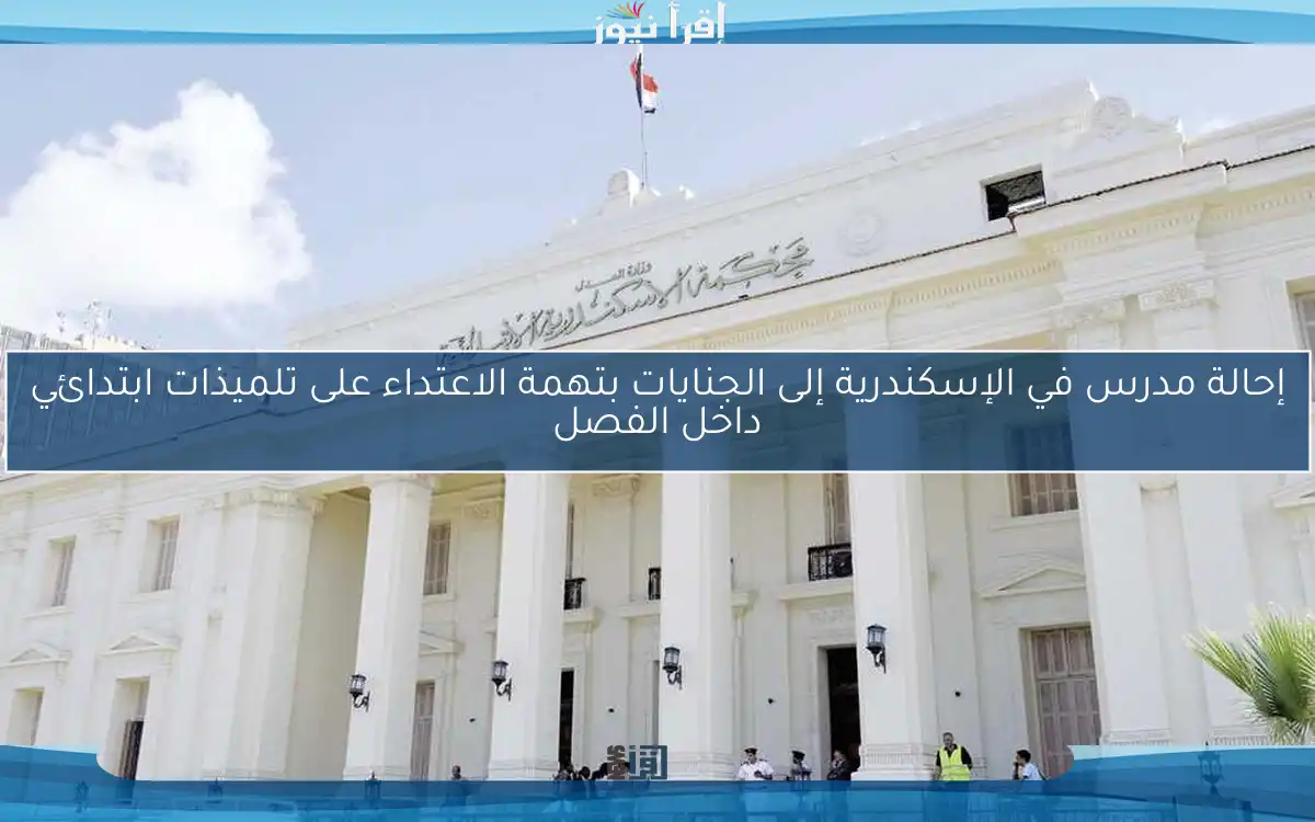 إحالة مدرس في الإسكندرية إلى الجنايات بتهمة الاعتداء على تلميذات ابتدائي داخل الفصل
