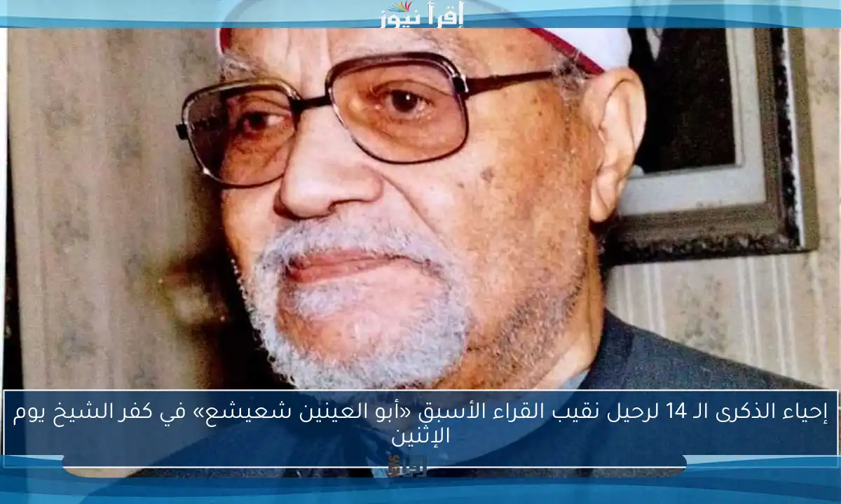 إحياء الذكرى الـ 14 لرحيل نقيب القراء الأسبق «أبو العينين شعيشع» في كفر الشيخ يوم الإثنين