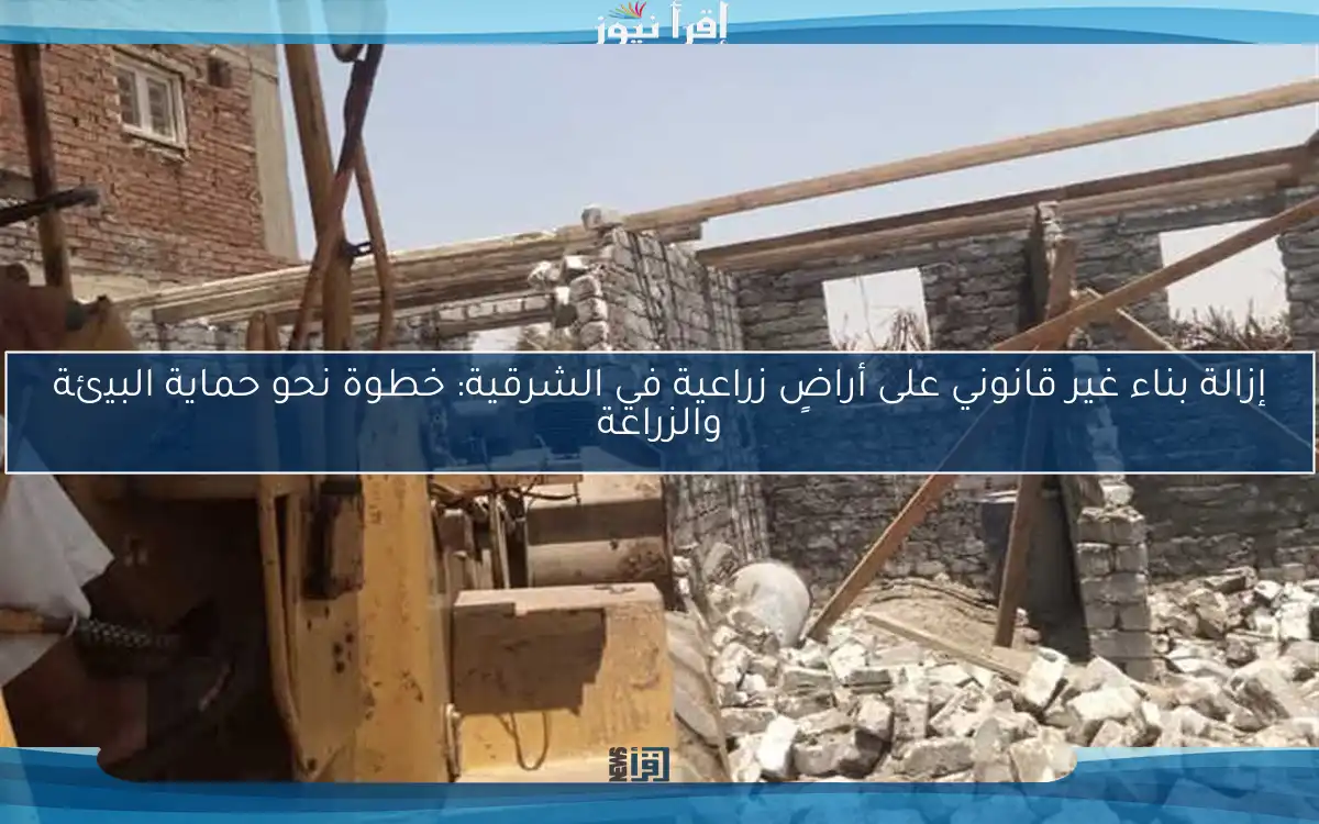 إزالة بناء غير قانوني على أراضٍ زراعية في الشرقية: خطوة نحو حماية البيئة والزراعة