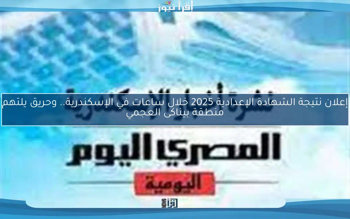 إعلان نتيجة الشهادة الإعدادية 2025 خلال ساعات في الإسكندرية.. وحريق يلتهم منطقة بيناكى العجمي