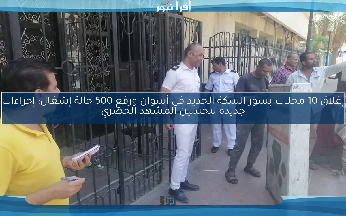 إغلاق 10 محلات بسور السكة الحديد في أسوان ورفع 500 حالة إشغال: إجراءات جديدة لتحسين المشهد الحضري