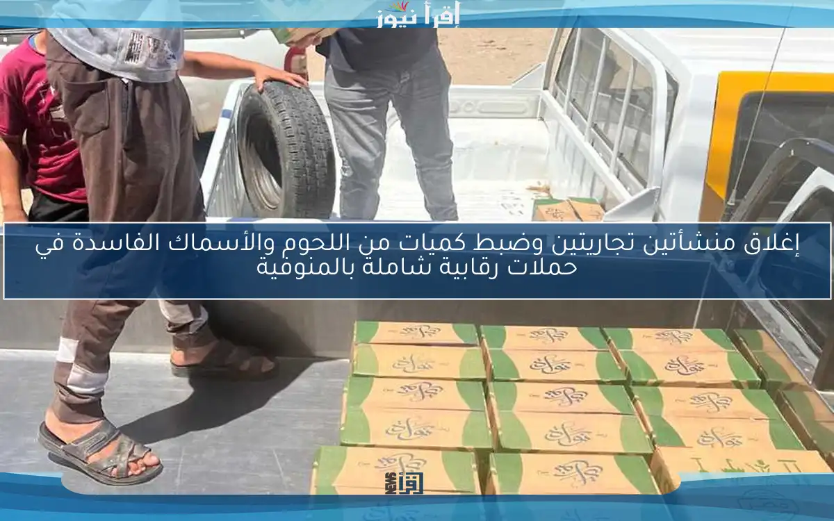 إغلاق منشأتين تجاريتين وضبط كميات من اللحوم والأسماك الفاسدة في حملات رقابية شاملة بالمنوفية