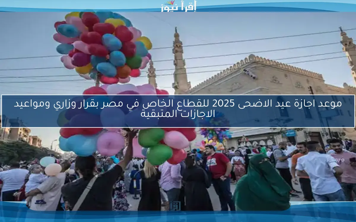 موعد اجازة عيد الاضحى 2025 للقطاع الخاص في مصر بقرار وزاري ومواعيد الاجازات المتبقية