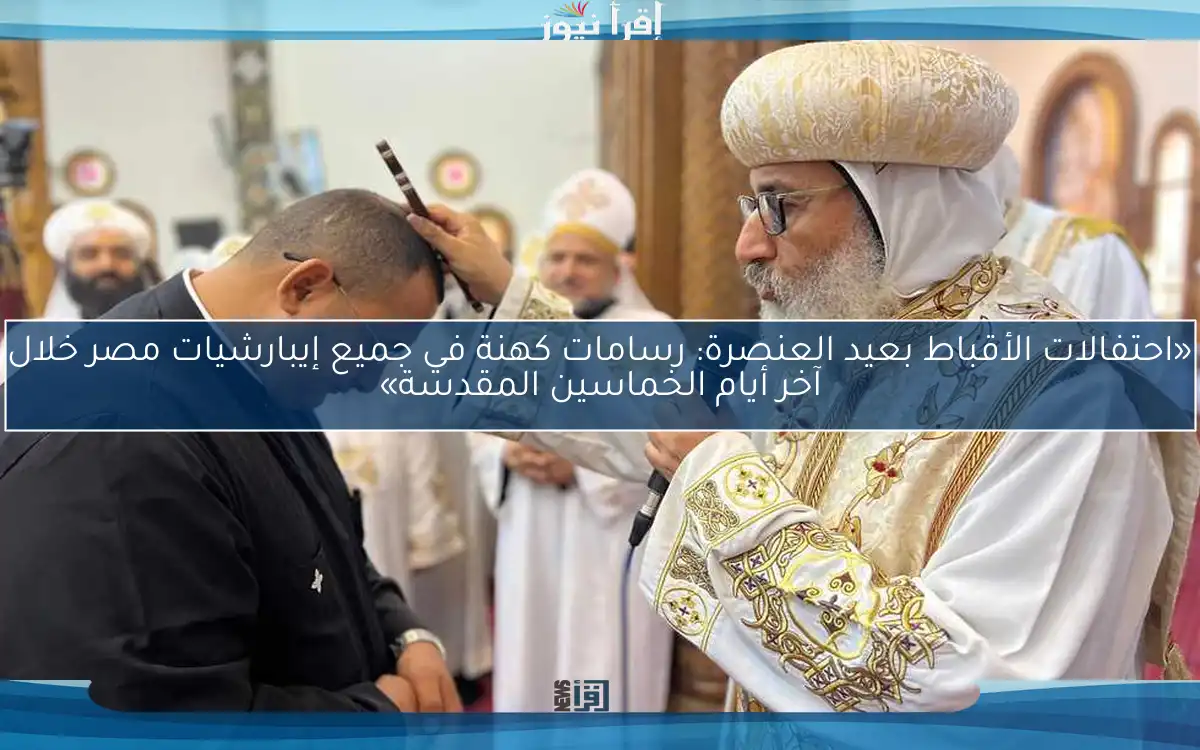 «احتفالات الأقباط بعيد العنصرة: رسامات كهنة في جميع إيبارشيات مصر خلال آخر أيام الخماسين المقدسة»