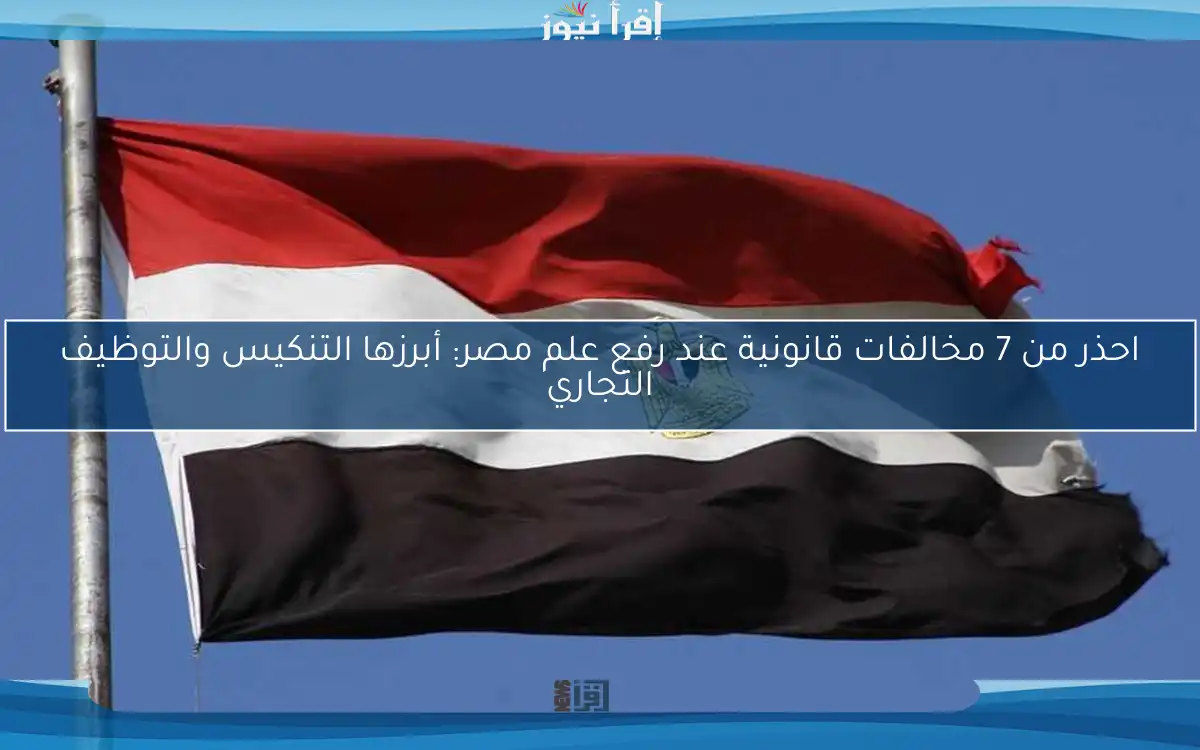 احذر من 7 مخالفات قانونية عند رفع علم مصر: أبرزها التنكيس والتوظيف التجاري