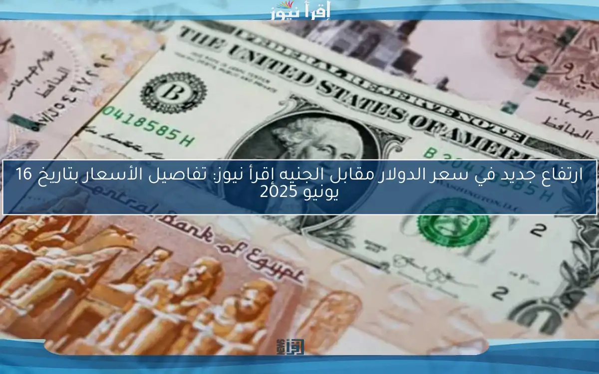 ارتفاع جديد في سعر الدولار مقابل الجنيه إقرأ نيوز: تفاصيل الأسعار بتاريخ 16 يونيو 2025
