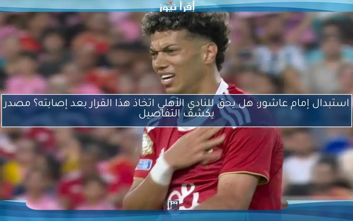 استبدال إمام عاشور: هل يحق للنادي الأهلي اتخاذ هذا القرار بعد إصابته؟ مصدر يكشف التفاصيل