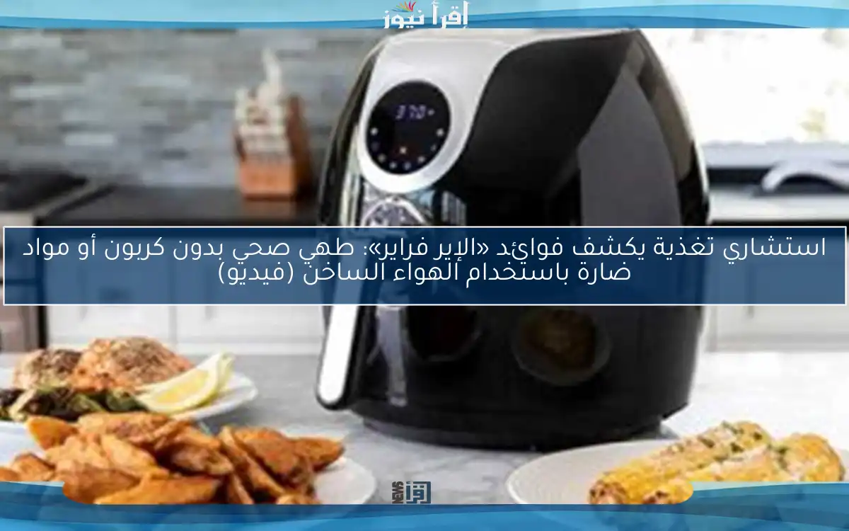استشاري تغذية يكشف فوائد «الإير فراير»: طهي صحي بدون كربون أو مواد ضارة باستخدام الهواء الساخن (فيديو)