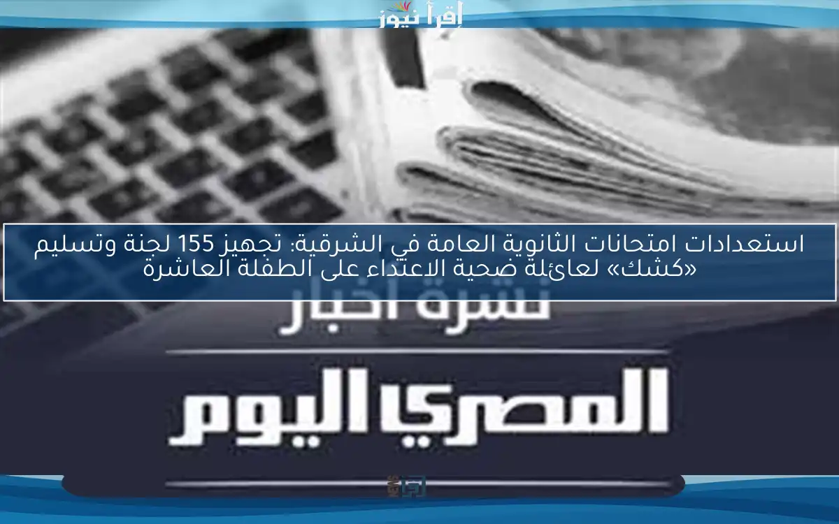 استعدادات امتحانات الثانوية العامة في الشرقية: تجهيز 155 لجنة وتسليم «كشك» لعائلة ضحية الاعتداء على الطفلة العاشرة