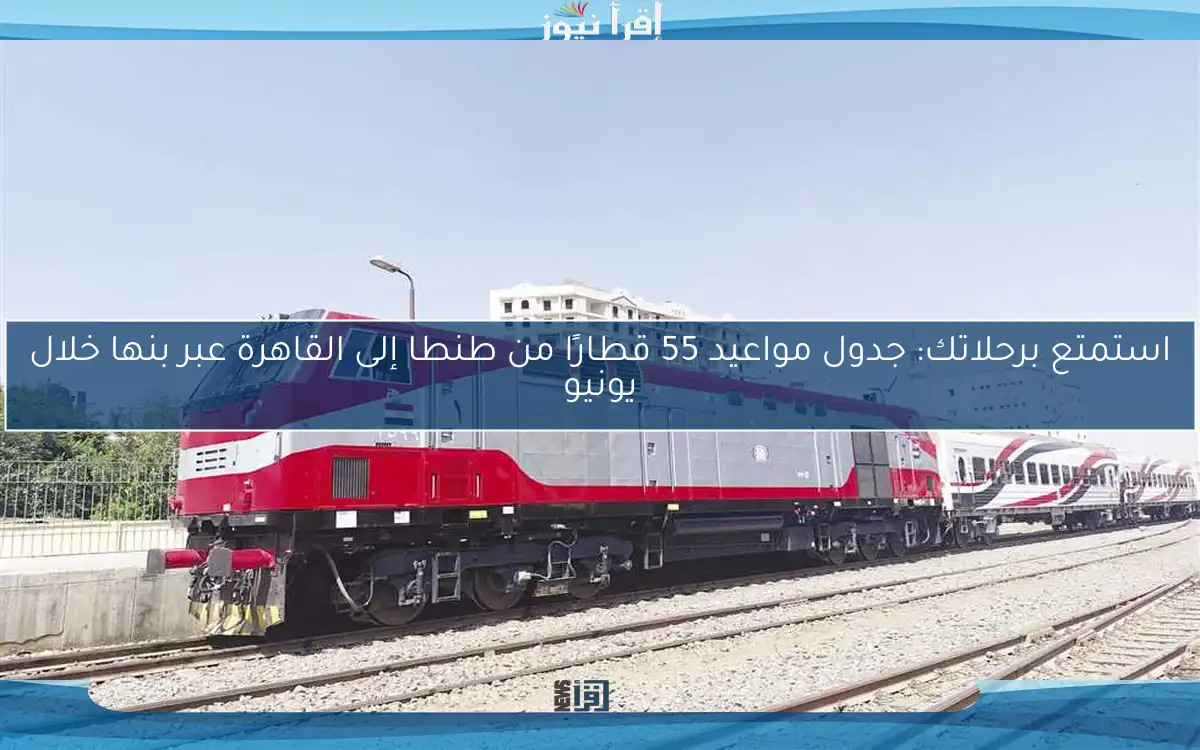 استمتع برحلاتك: جدول مواعيد 55 قطارًا من طنطا إلى القاهرة عبر بنها خلال يونيو