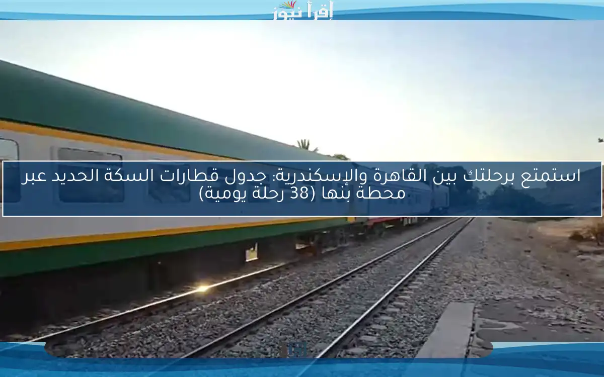 استمتع برحلتك بين القاهرة والإسكندرية: جدول قطارات السكة الحديد عبر محطة بنها (38 رحلة يومية)