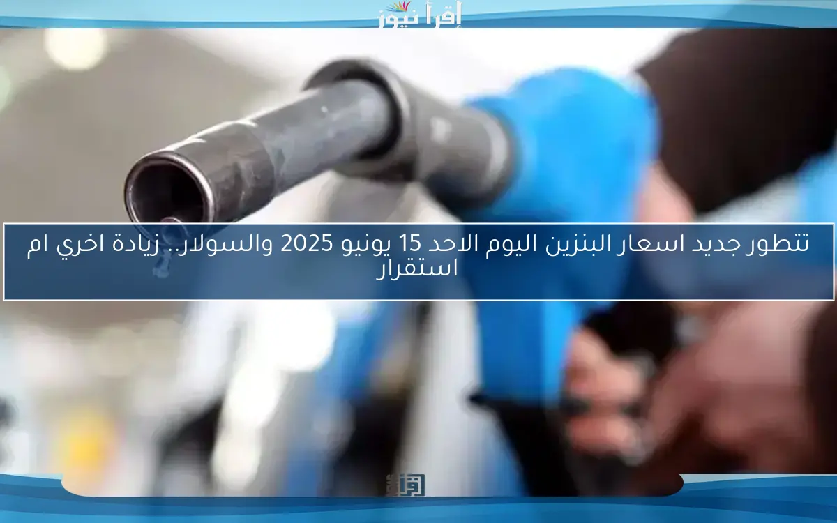 تتطور جديد اسعار البنزين اليوم الاحد 15 يونيو 2025 والسولار.. زيادة اخري ام استقرار