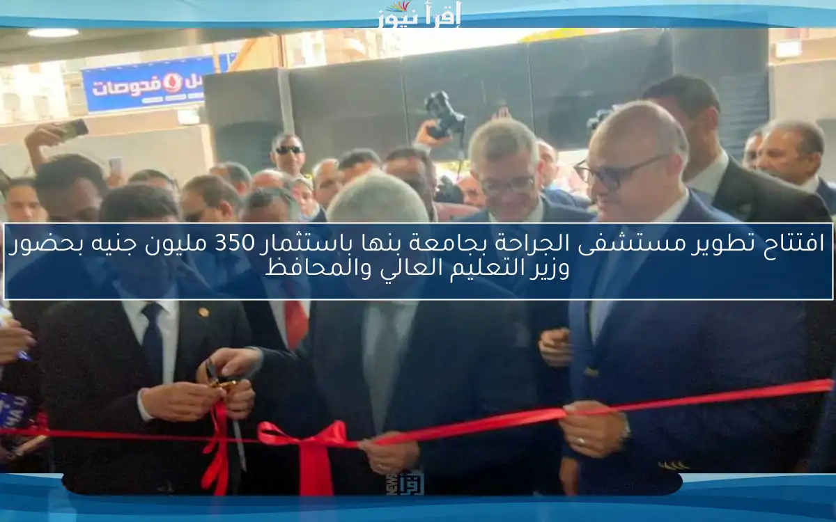 افتتاح تطوير مستشفى الجراحة بجامعة بنها باستثمار 350 مليون جنيه بحضور وزير التعليم العالي والمحافظ