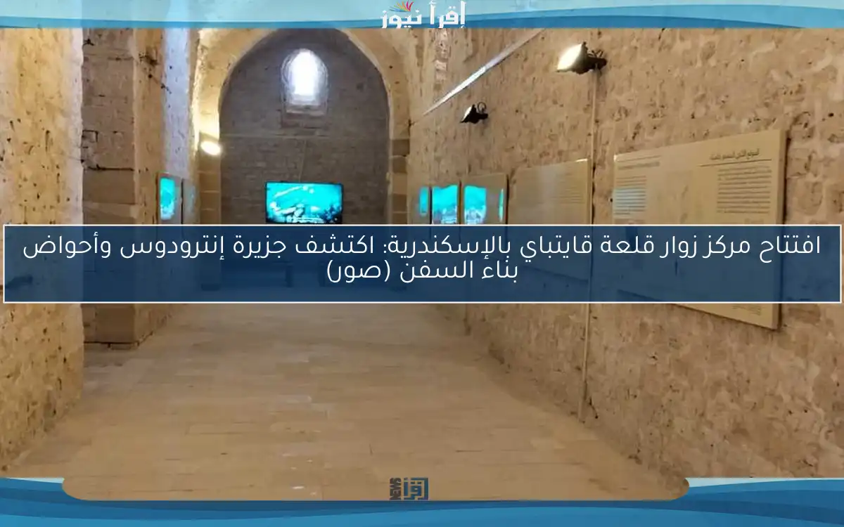 افتتاح مركز زوار قلعة قايتباي بالإسكندرية: اكتشف جزيرة إنترودوس وأحواض بناء السفن (صور)