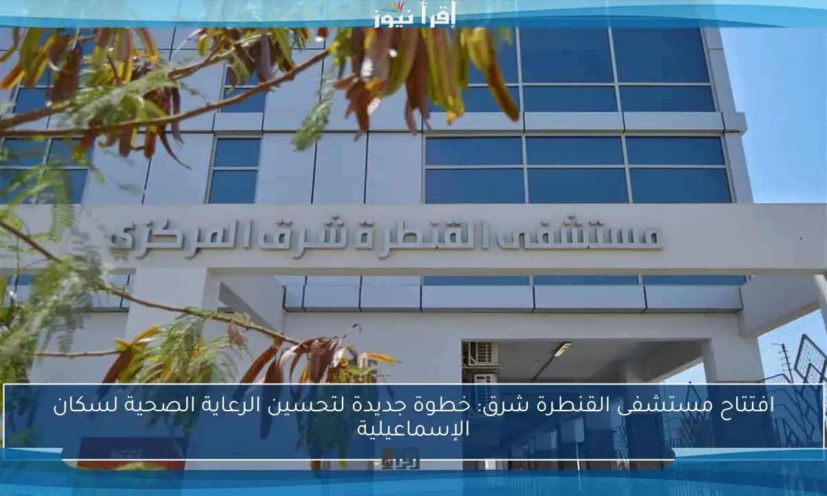 افتتاح مستشفى القنطرة شرق: خطوة جديدة لتحسين الرعاية الصحية لسكان الإسماعيلية