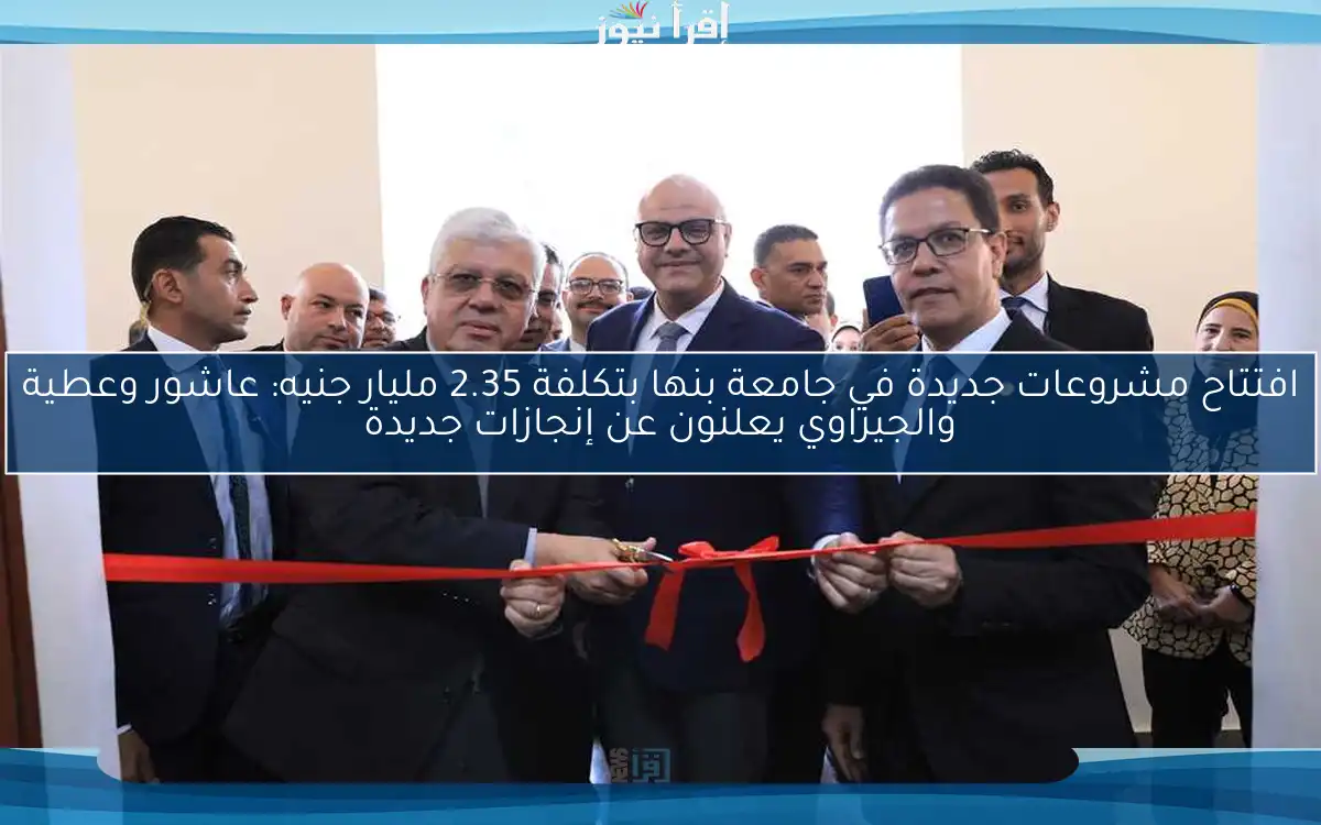 افتتاح مشروعات جديدة في جامعة بنها بتكلفة 2.35 مليار جنيه: عاشور وعطية والجيزاوي يعلنون عن إنجازات جديدة