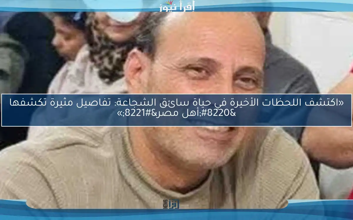 «اكتشف اللحظات الأخيرة في حياة سائق الشجاعة: تفاصيل مثيرة تكشفها “أهل مصر”»