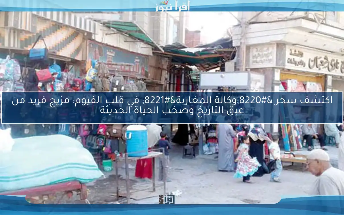 اكتشف سحر “وكالة المغاربة” في قلب الفيوم: مزيج فريد من عبق التاريخ وصخب الحياة الحديثة