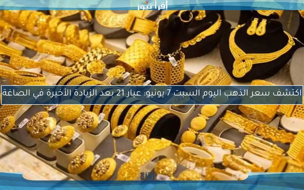 اكتشف سعر الذهب اليوم السبت 7 يونيو: عيار 21 بعد الزيادة الأخيرة في الصاغة